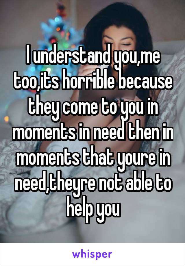 I understand you,me too,its horrible because they come to you in moments in need then in moments that youre in need,theyre not able to help you