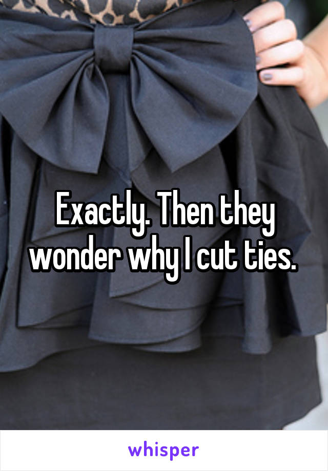 Exactly. Then they wonder why I cut ties. 