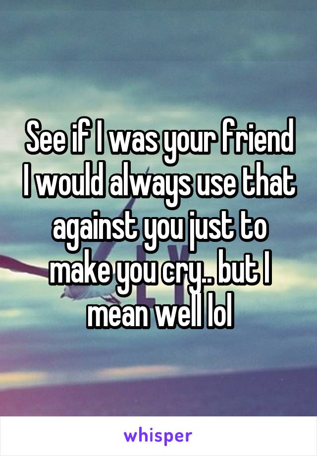 See if I was your friend I would always use that against you just to make you cry.. but I mean well lol