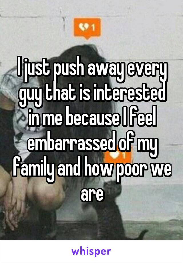 I just push away every guy that is interested in me because I feel embarrassed of my family and how poor we are
