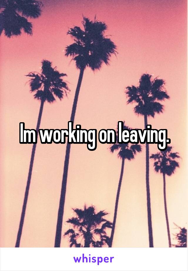 Im working on leaving.