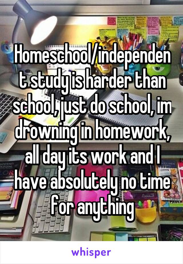 Homeschool/independent study is harder than school, just do school, im drowning in homework, all day its work and I have absolutely no time for anything