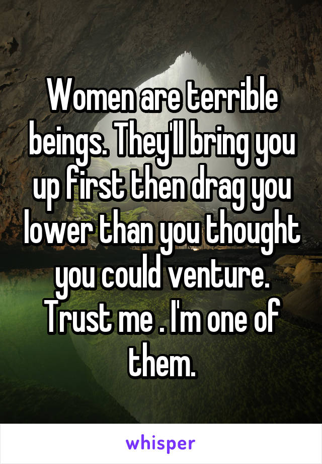 Women are terrible beings. They'll bring you up first then drag you lower than you thought you could venture. Trust me . I'm one of them.