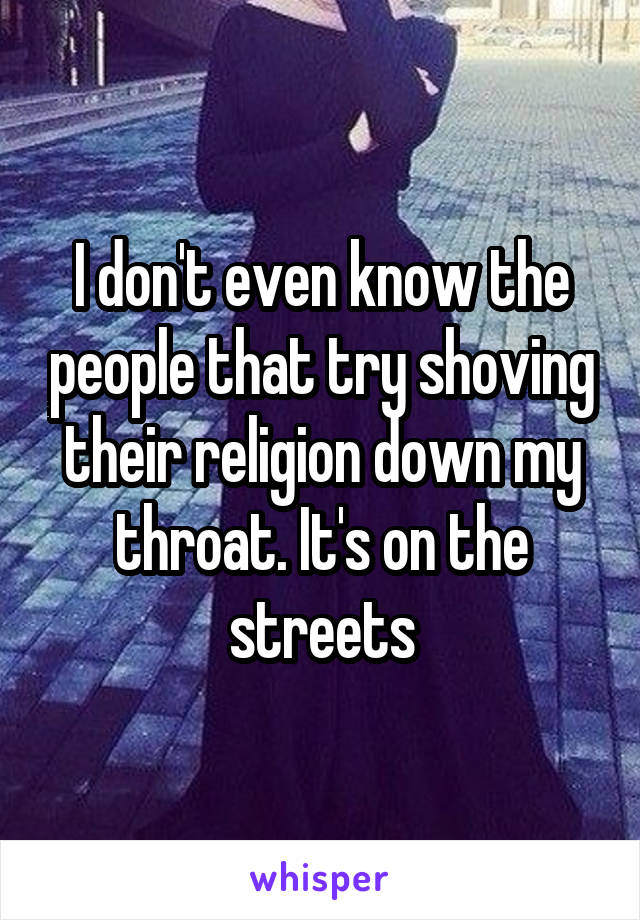 I don't even know the people that try shoving their religion down my throat. It's on the streets