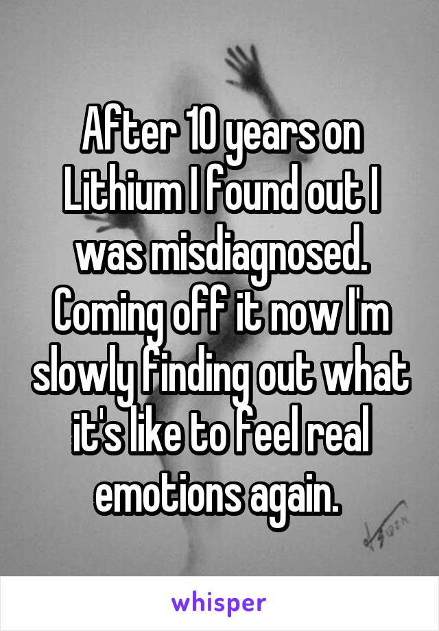 After 10 years on Lithium I found out I was misdiagnosed. Coming off it now I'm slowly finding out what it's like to feel real emotions again. 