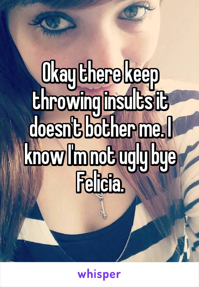 Okay there keep throwing insults it doesn't bother me. I know I'm not ugly bye Felicia.
