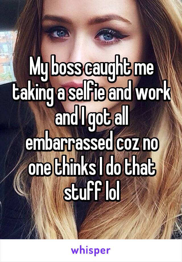 My boss caught me taking a selfie and work and I got all embarrassed coz no one thinks I do that stuff lol
