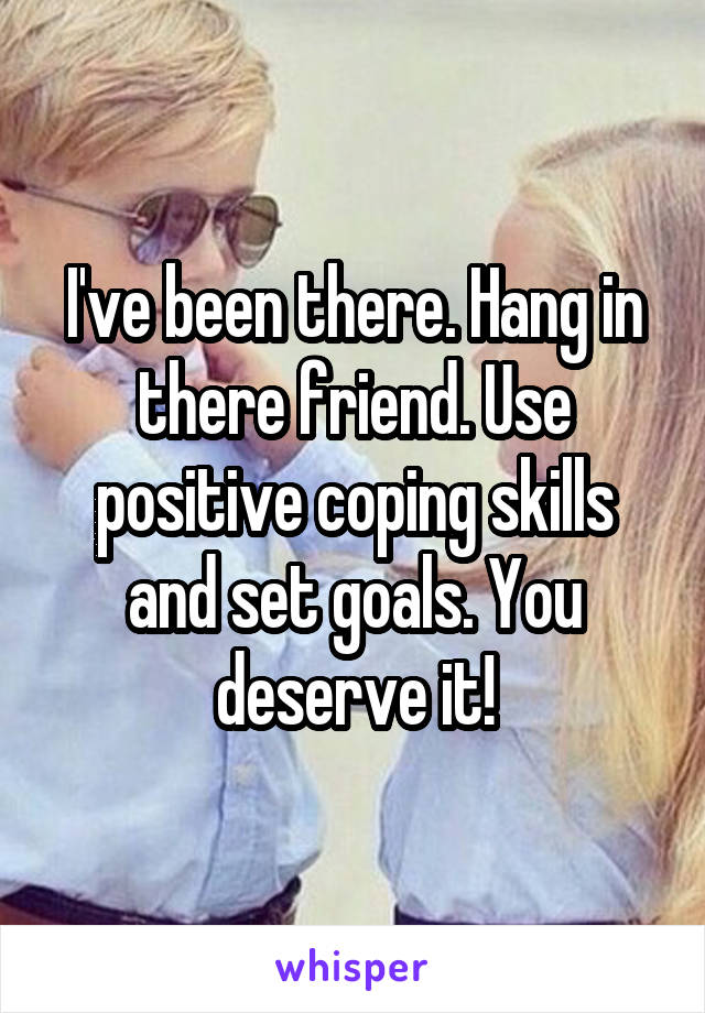 I've been there. Hang in there friend. Use positive coping skills and set goals. You deserve it!