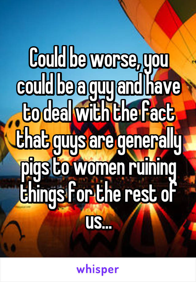 Could be worse, you could be a guy and have to deal with the fact that guys are generally pigs to women ruining things for the rest of us...