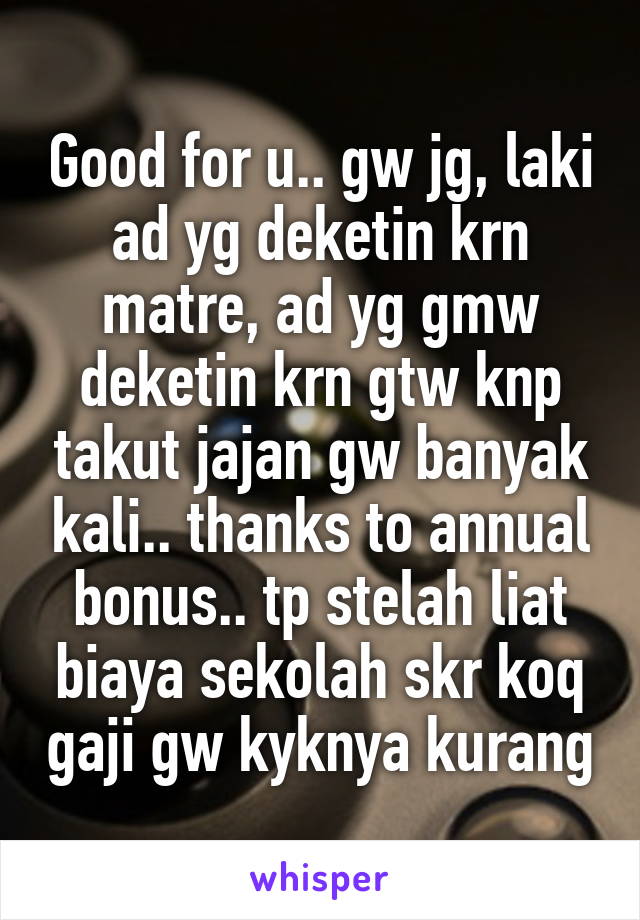 Good for u.. gw jg, laki ad yg deketin krn matre, ad yg gmw deketin krn gtw knp takut jajan gw banyak kali.. thanks to annual bonus.. tp stelah liat biaya sekolah skr koq gaji gw kyknya kurang