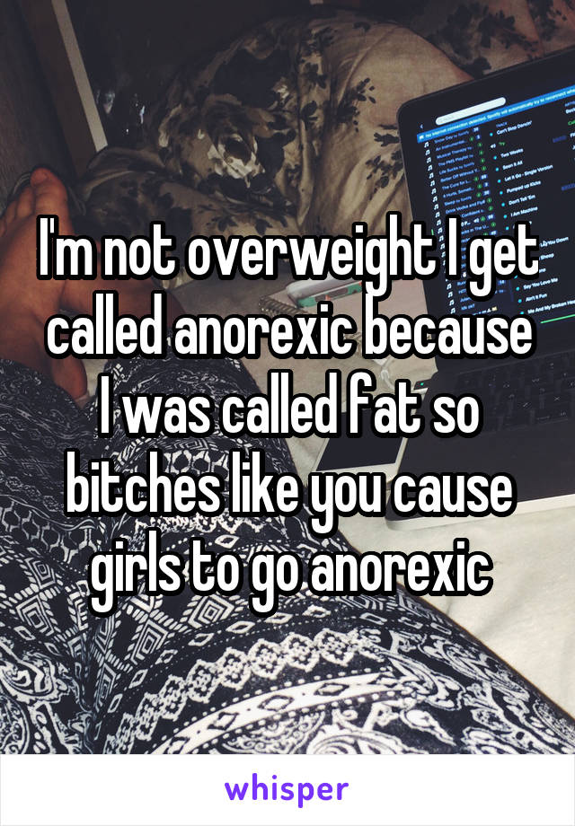 I'm not overweight I get called anorexic because I was called fat so bitches like you cause girls to go anorexic