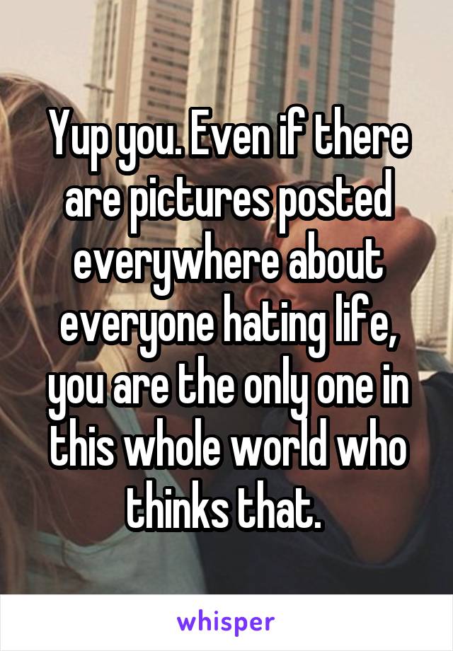 Yup you. Even if there are pictures posted everywhere about everyone hating life, you are the only one in this whole world who thinks that. 