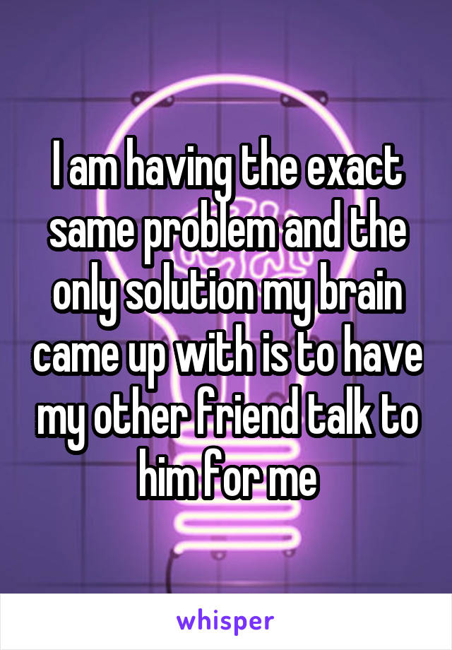 I am having the exact same problem and the only solution my brain came up with is to have my other friend talk to him for me