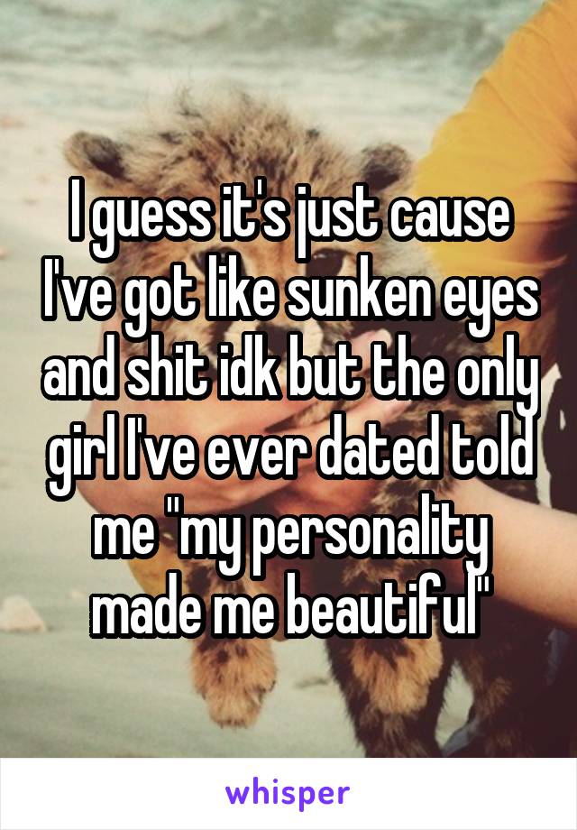 I guess it's just cause I've got like sunken eyes and shit idk but the only girl I've ever dated told me "my personality made me beautiful"