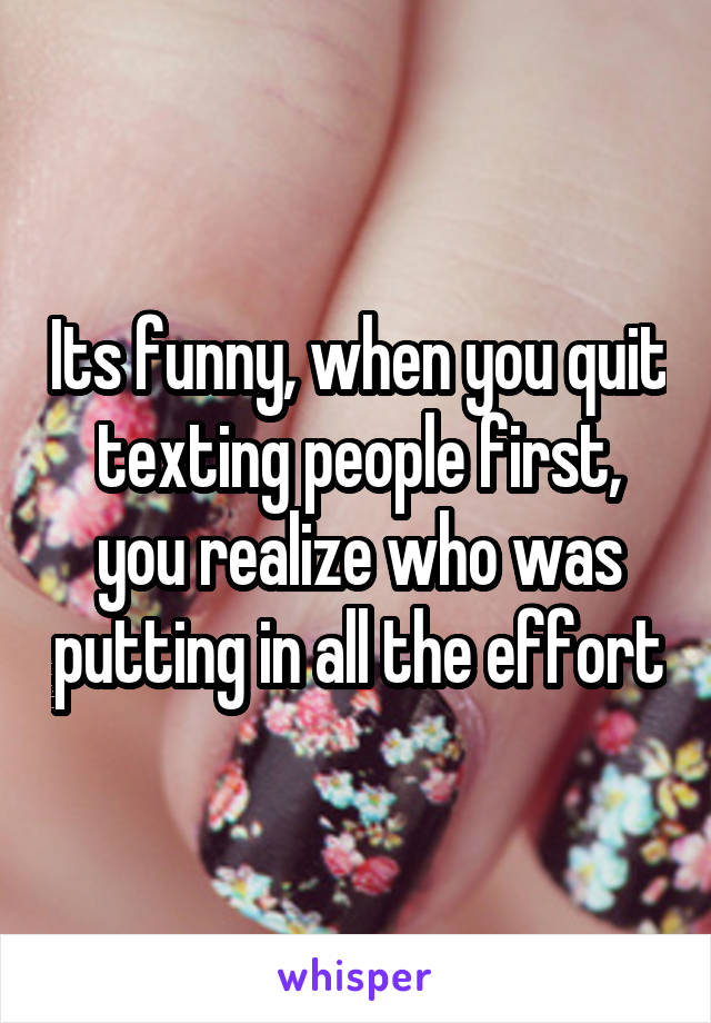 Its funny, when you quit texting people first, you realize who was putting in all the effort
