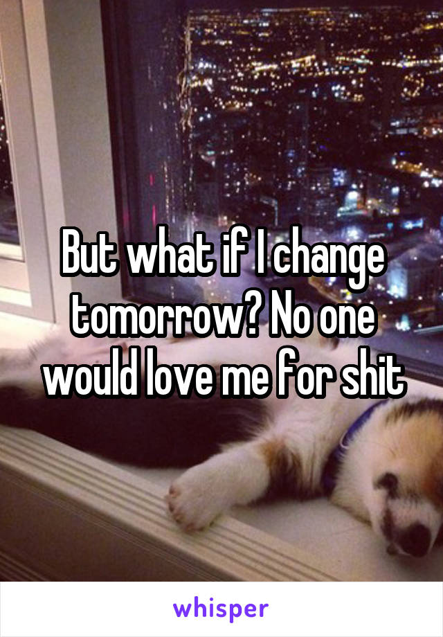 But what if I change tomorrow? No one would love me for shit