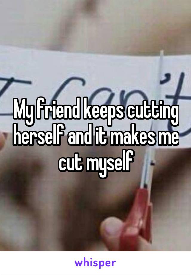 My friend keeps cutting herself and it makes me cut myself