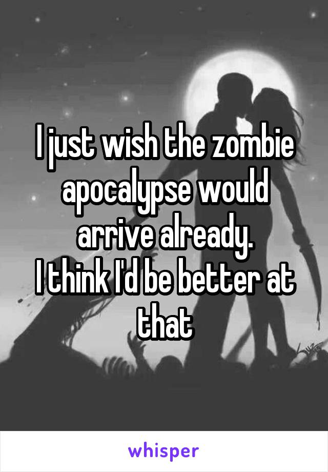 I just wish the zombie apocalypse would arrive already.
I think I'd be better at that