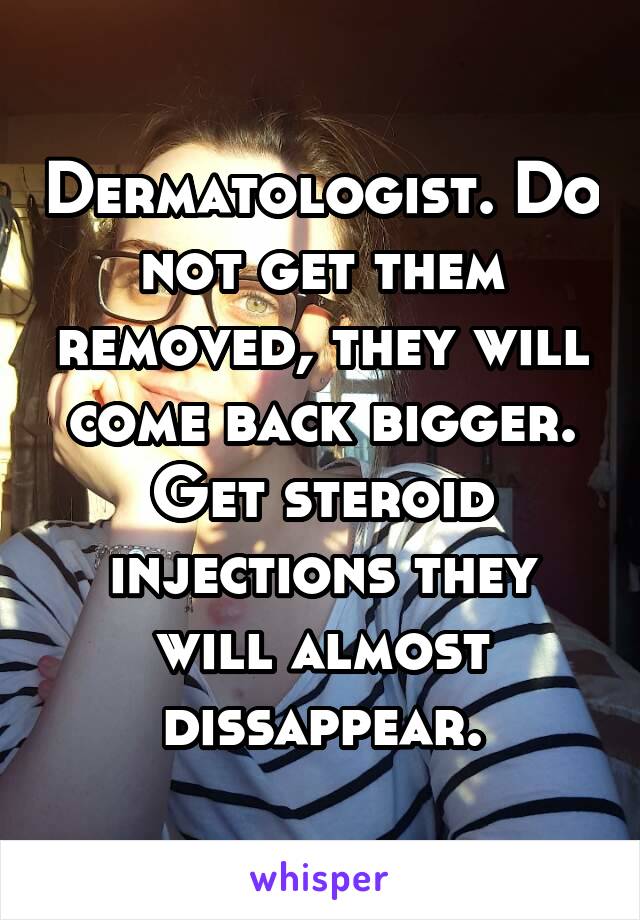 Dermatologist. Do not get them removed, they will come back bigger. Get steroid injections they will almost dissappear.