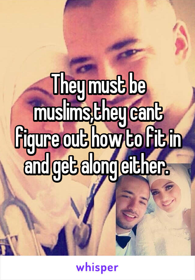 They must be muslims,they cant figure out how to fit in and get along either. 
