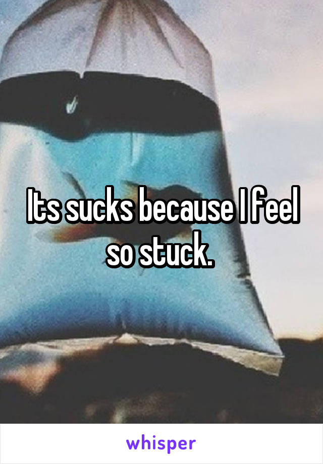 Its sucks because I feel so stuck. 