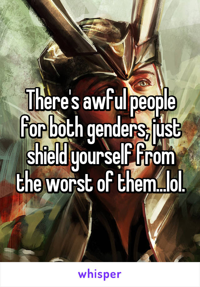 There's awful people for both genders, just shield yourself from the worst of them...lol.