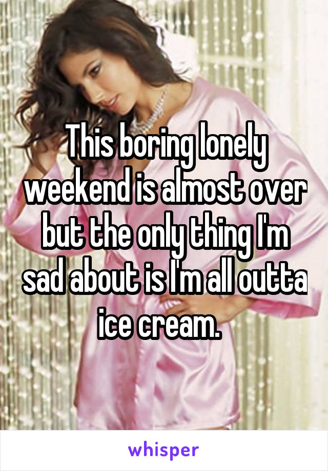This boring lonely weekend is almost over but the only thing I'm sad about is I'm all outta ice cream.  