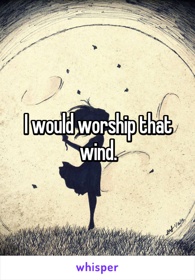 I would worship that wind.