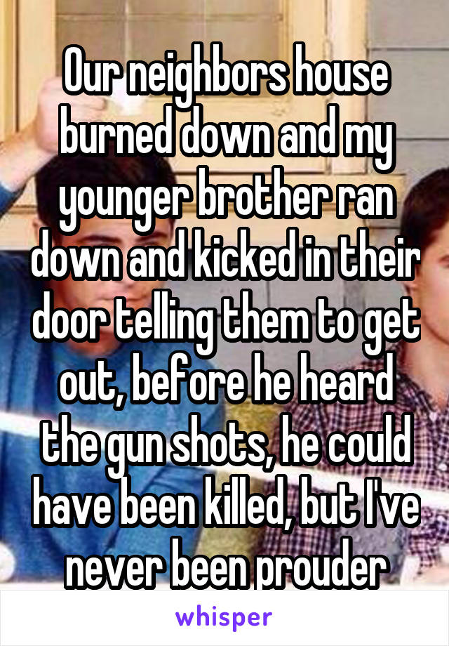 Our neighbors house burned down and my younger brother ran down and kicked in their door telling them to get out, before he heard the gun shots, he could have been killed, but I've never been prouder
