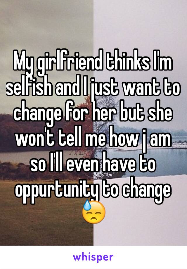 My girlfriend thinks I'm selfish and I just want to change for her but she won't tell me how j am so I'll even have to oppurtunity to change 😓