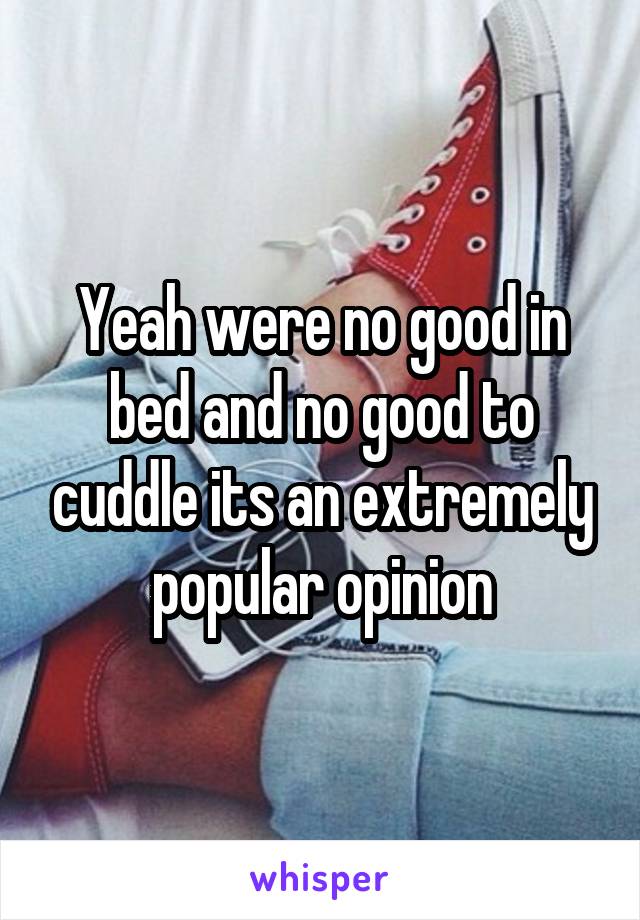 Yeah were no good in bed and no good to cuddle its an extremely popular opinion