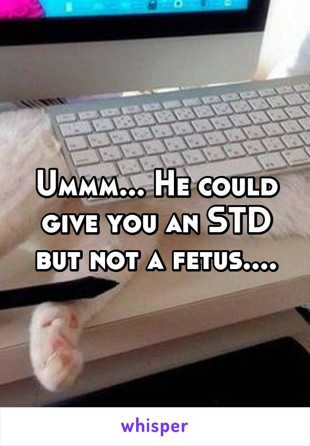 Ummm... He could give you an STD but not a fetus....