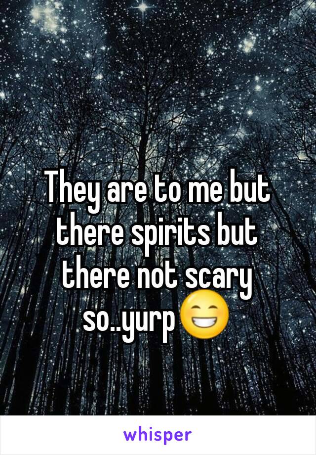 They are to me but there spirits but there not scary so..yurp😁