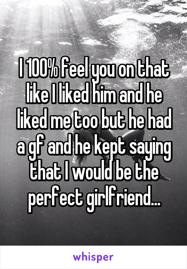 I 100% feel you on that like I liked him and he liked me too but he had a gf and he kept saying that I would be the perfect girlfriend...