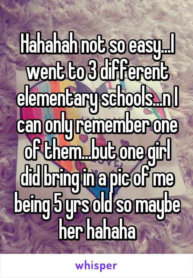 Hahahah not so easy...I went to 3 different elementary schools...n I can only remember one of them...but one girl did bring in a pic of me being 5 yrs old so maybe her hahaha