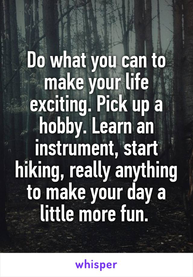 Do what you can to make your life exciting. Pick up a hobby. Learn an instrument, start hiking, really anything to make your day a little more fun. 