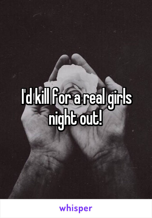 I'd kill for a real girls night out! 