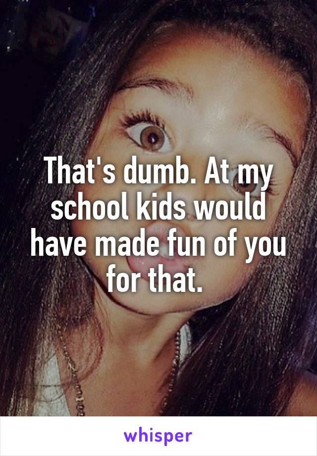 That's dumb. At my school kids would have made fun of you for that. 