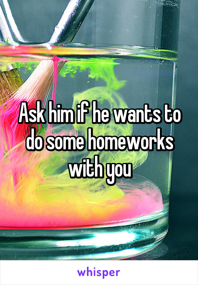 Ask him if he wants to do some homeworks with you