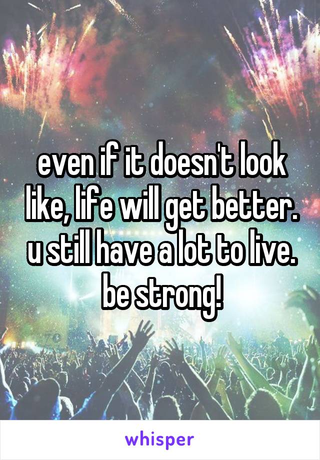even if it doesn't look like, life will get better. u still have a lot to live. be strong!