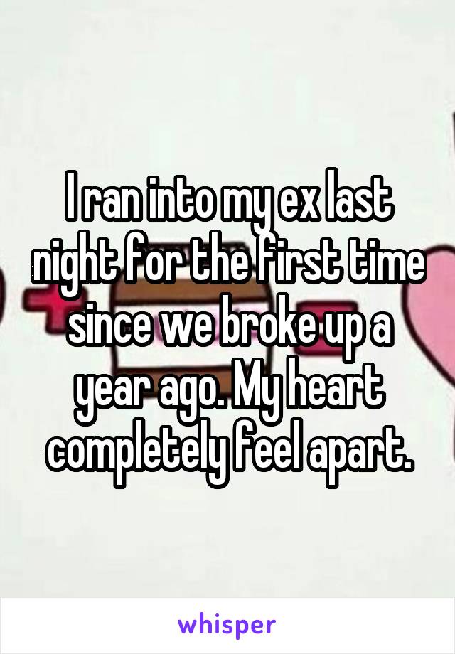 I ran into my ex last night for the first time since we broke up a year ago. My heart completely feel apart.