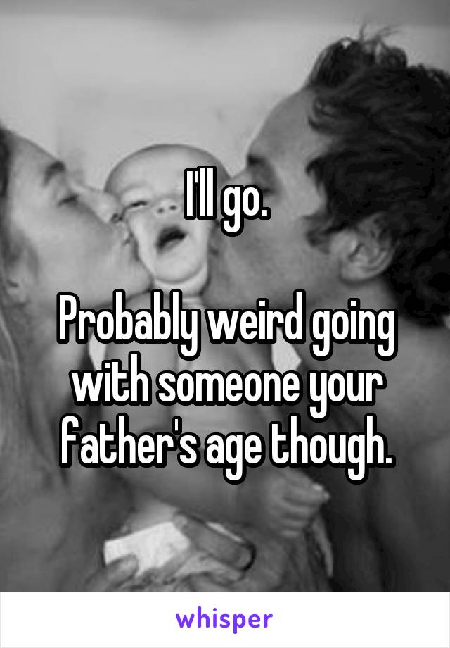 I'll go.

Probably weird going with someone your father's age though.