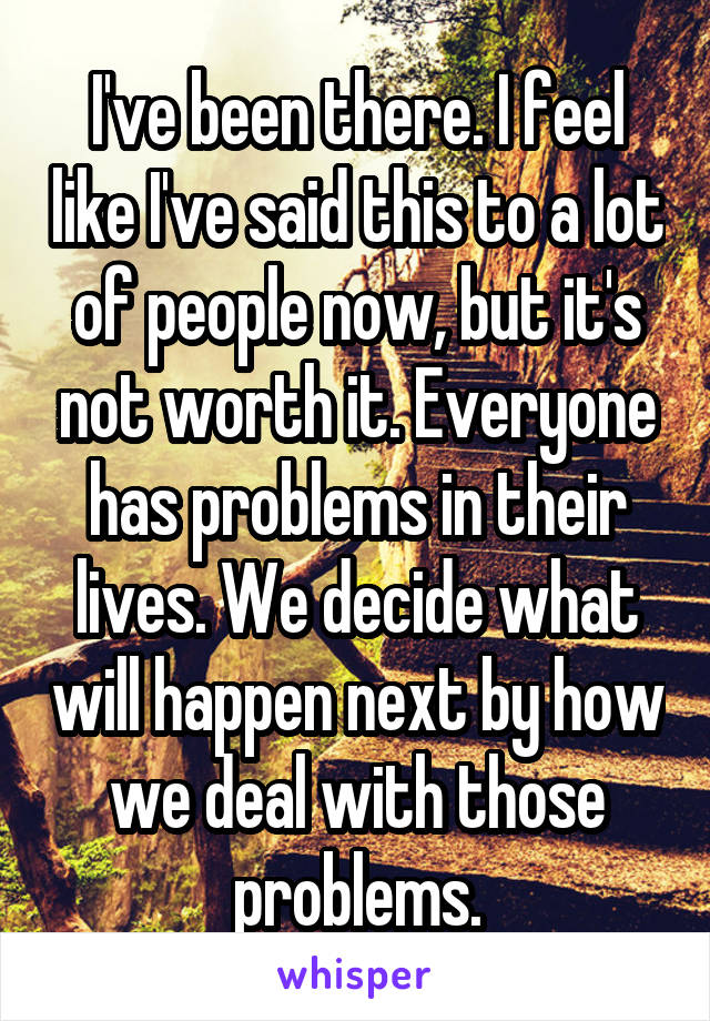 I've been there. I feel like I've said this to a lot of people now, but it's not worth it. Everyone has problems in their lives. We decide what will happen next by how we deal with those problems.
