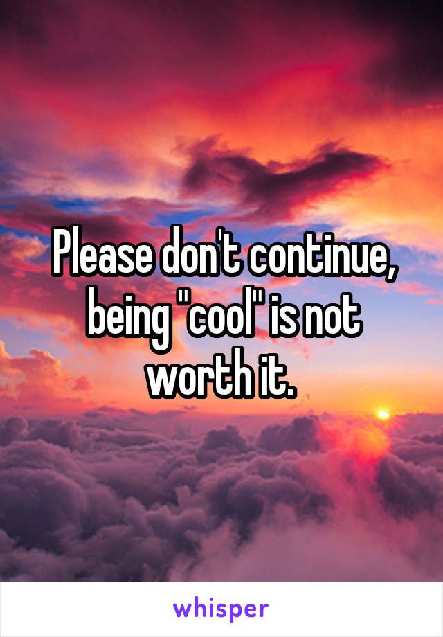 Please don't continue, being "cool" is not worth it. 