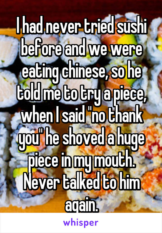 I had never tried sushi before and we were eating chinese, so he told me to try a piece, when I said "no thank you" he shoved a huge piece in my mouth. Never talked to him again.