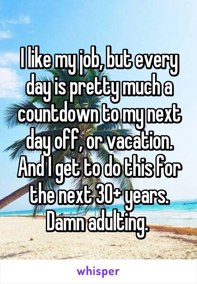 I like my job, but every day is pretty much a countdown to my next day off, or vacation. And I get to do this for the next 30+ years. Damn adulting. 