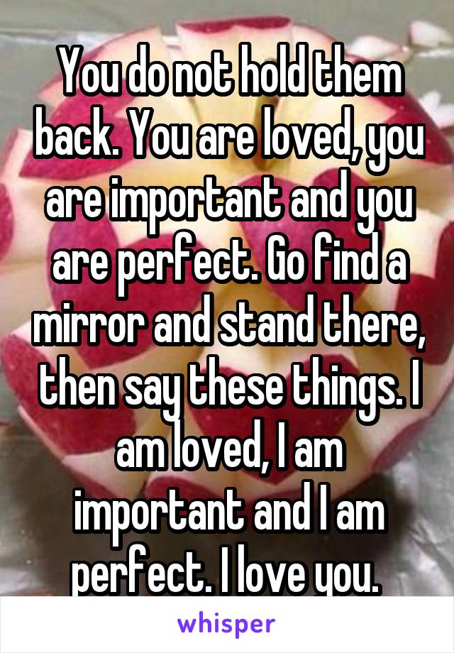 You do not hold them back. You are loved, you are important and you are perfect. Go find a mirror and stand there, then say these things. I am loved, I am important and I am perfect. I love you. 