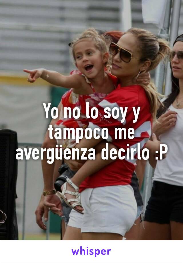 Yo no lo soy y tampoco me avergüenza decirlo :P