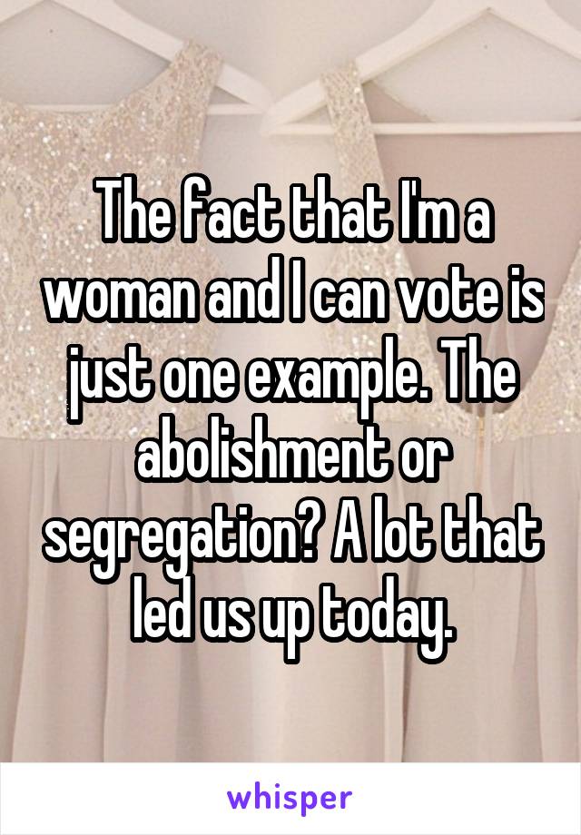 The fact that I'm a woman and I can vote is just one example. The abolishment or segregation? A lot that led us up today.