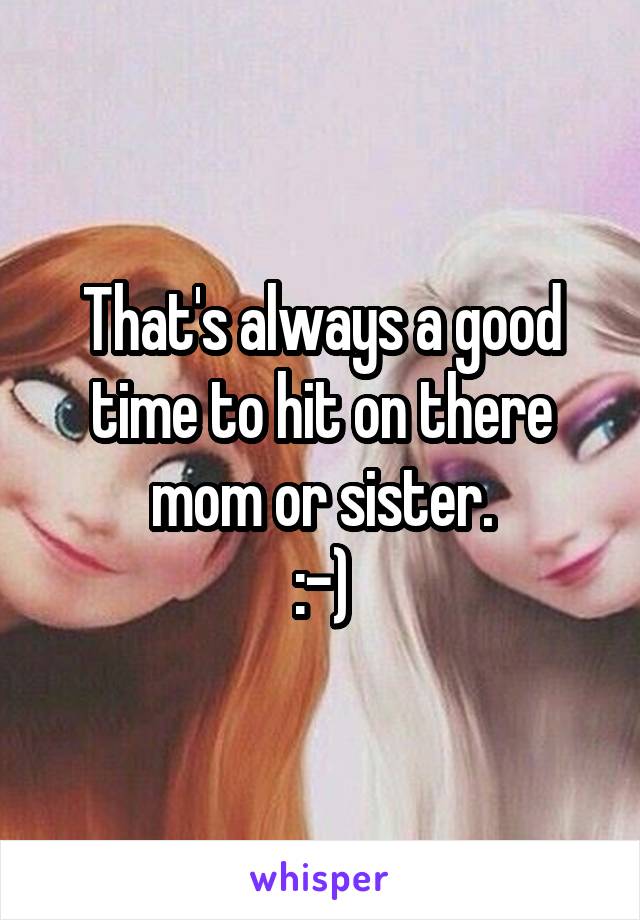 That's always a good time to hit on there mom or sister.
:-)